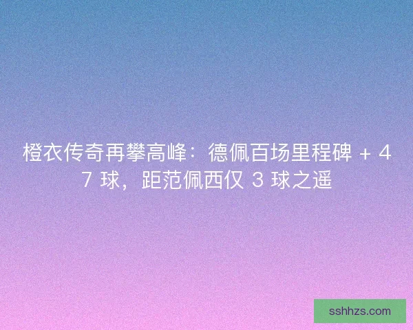 橙衣传奇再攀高峰：德佩百场里程碑 + 47 球，距范佩西仅 3 球之遥