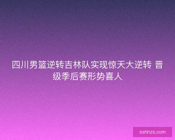 四川男篮逆转吉林队实现惊天大逆转 晋级季后赛形势喜人