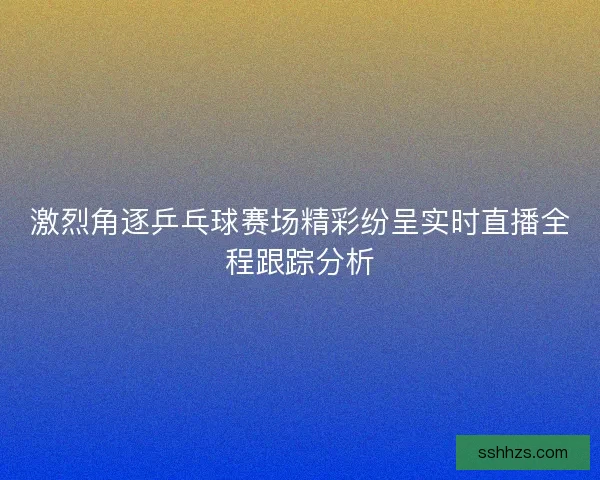 激烈角逐乒乓球赛场精彩纷呈实时直播全程跟踪分析