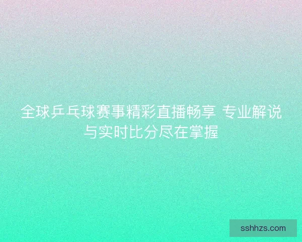 全球乒乓球赛事精彩直播畅享 专业解说与实时比分尽在掌握